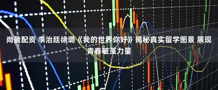 尚盈配资 李治廷徐璐《我的世界你好》揭秘真实留学图景 展现青春破茧力量