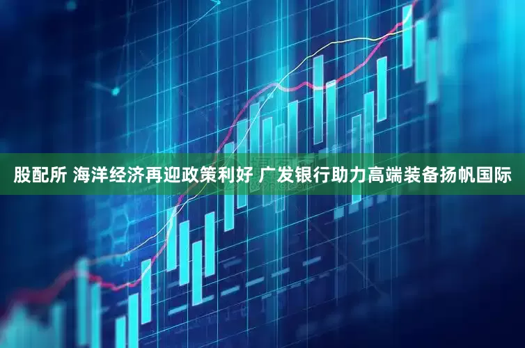 股配所 海洋经济再迎政策利好 广发银行助力高端装备扬帆国际