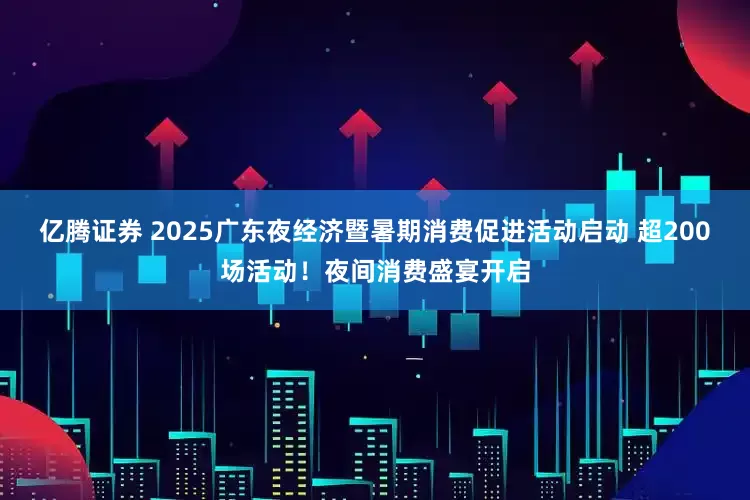 亿腾证券 2025广东夜经济暨暑期消费促进活动启动 超200场活动！夜间消费盛宴开启