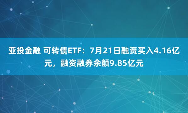 亚投金融 可转债ETF：7月21日融资买入4.16亿元，融资融券余额9.85亿元