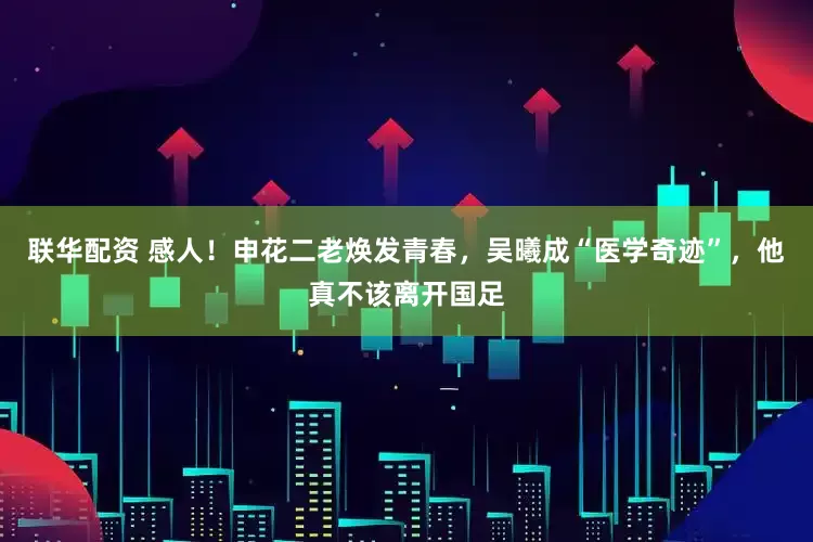 联华配资 感人！申花二老焕发青春，吴曦成“医学奇迹”，他真不该离开国足