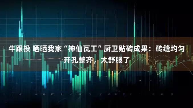 牛跟投 晒晒我家“神仙瓦工”厨卫贴砖成果：砖缝均匀开孔整齐，太舒服了