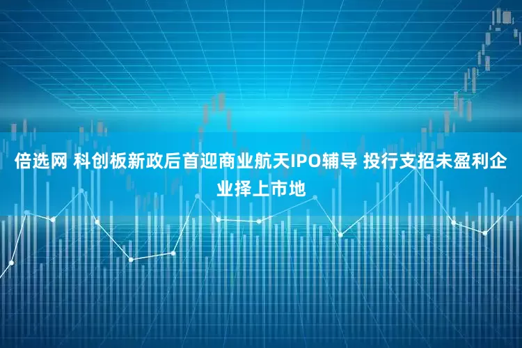 倍选网 科创板新政后首迎商业航天IPO辅导 投行支招未盈利企业择上市地