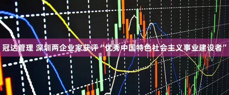 冠达管理 深圳两企业家获评“优秀中国特色社会主义事业建设者”