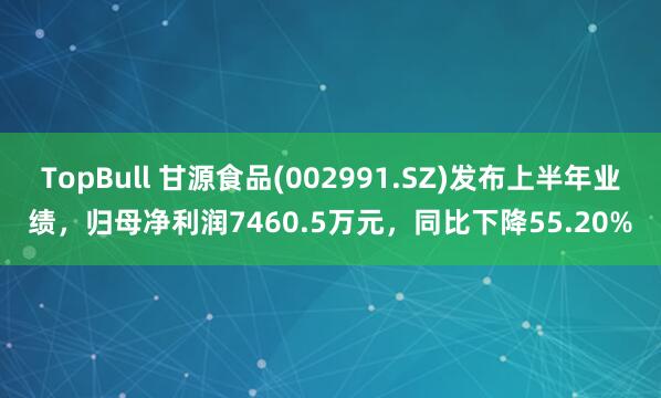TopBull 甘源食品(002991.SZ)发布上半年业绩，归母净利润7460.5万元，同比下降55.20%
