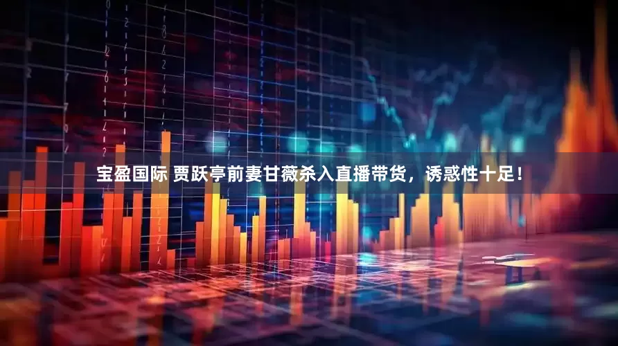 宝盈国际 贾跃亭前妻甘薇杀入直播带货，诱惑性十足！