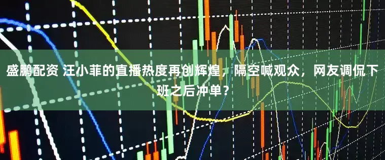 盛鹏配资 汪小菲的直播热度再创辉煌，隔空喊观众，网友调侃下班之后冲单？