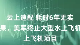 云上速配 耗时6年无实用成果，美军终止大型水上飞机项目