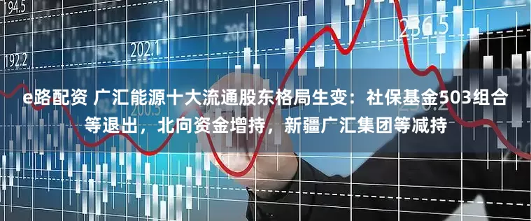 e路配资 广汇能源十大流通股东格局生变：社保基金503组合等退出，北向资金增持，新疆广汇集团等减持