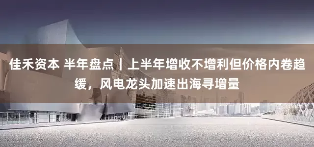 佳禾资本 半年盘点｜上半年增收不增利但价格内卷趋缓，风电龙头加速出海寻增量