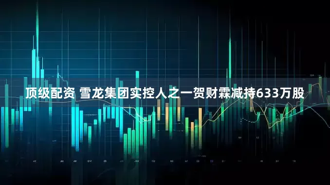 顶级配资 雪龙集团实控人之一贺财霖减持633万股
