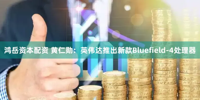 鸿岳资本配资 黄仁勋：英伟达推出新款Bluefield-4处理器
