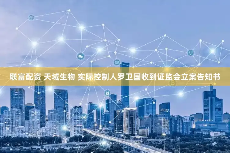 联富配资 天域生物 实际控制人罗卫国收到证监会立案告知书
