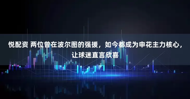 悦配资 两位曾在波尔图的强援，如今都成为申花主力核心，让球迷直言欣喜