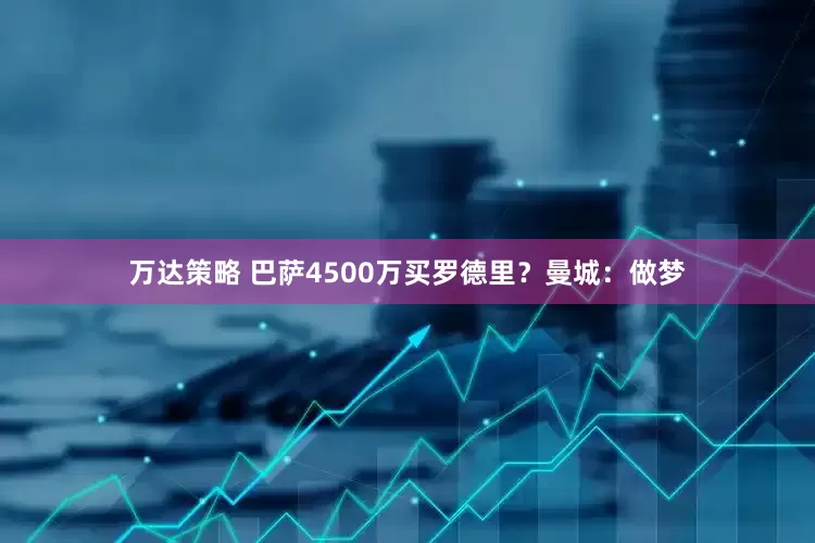 万达策略 巴萨4500万买罗德里？曼城：做梦