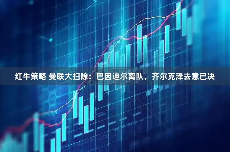 红牛策略 曼联大扫除：巴因迪尔离队，齐尔克泽去意已决